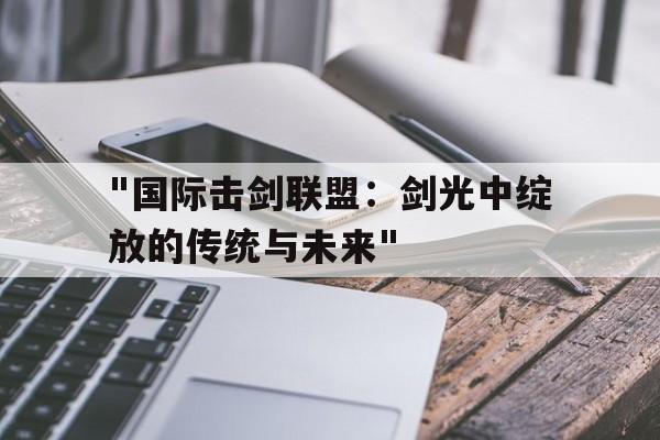 九游下载官网-&quot;国际击剑联盟：剑光中绽放的传统与未来&quot;的简单介绍